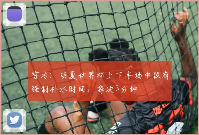 官方：明夏世界杯上下半场中段有强制补水时间，每次3分钟