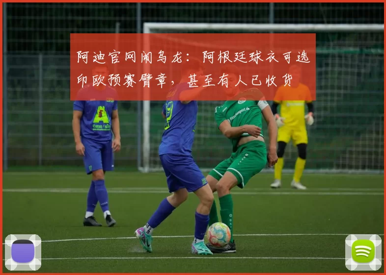 阿迪官网闹乌龙：阿根廷球衣可选印欧预赛臂章，甚至有人已收货