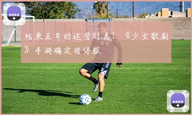 结束五年的运营时光！《少女歌剧》手游确定将停服