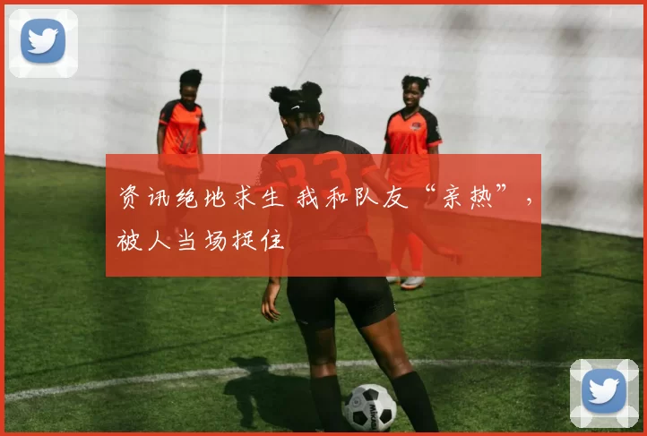 资讯绝地求生 我和队友“亲热”，被人当场捉住