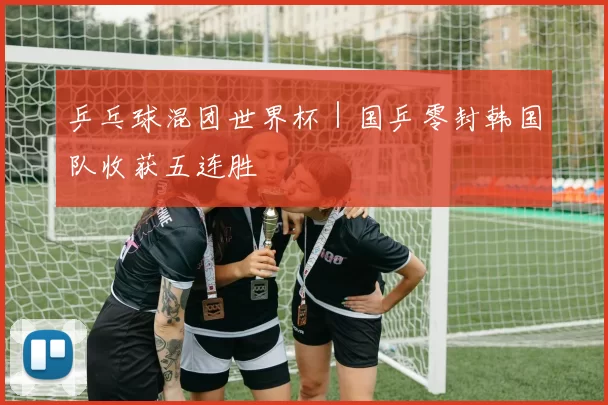 乒乓球混团世界杯｜国乒零封韩国队收获五连胜