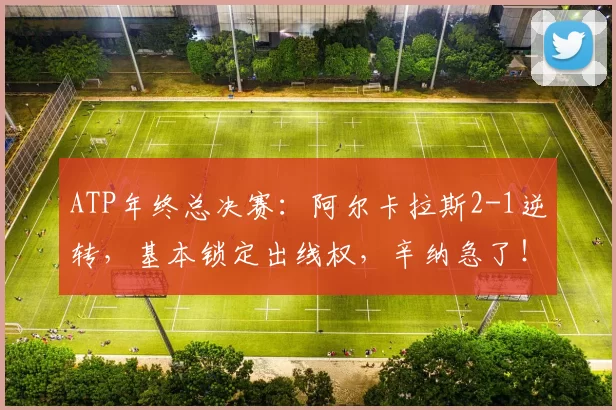 ATP年终总决赛：阿尔卡拉斯2-1逆转，基本锁定出线权，辛纳急了！