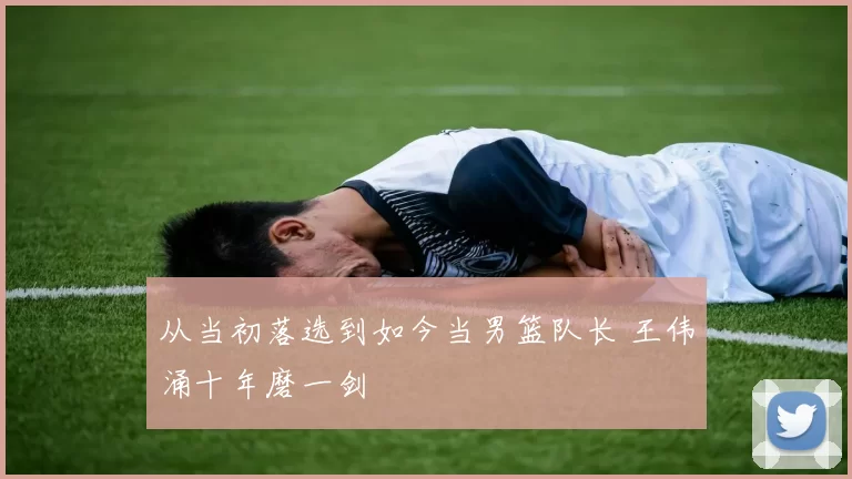 从当初落选到如今当男篮队长 王伟涌十年磨一剑