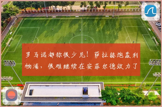 罗马诺都称很少见！萨拉赫炮轰利物浦，很难继续在安菲尔德效力了
