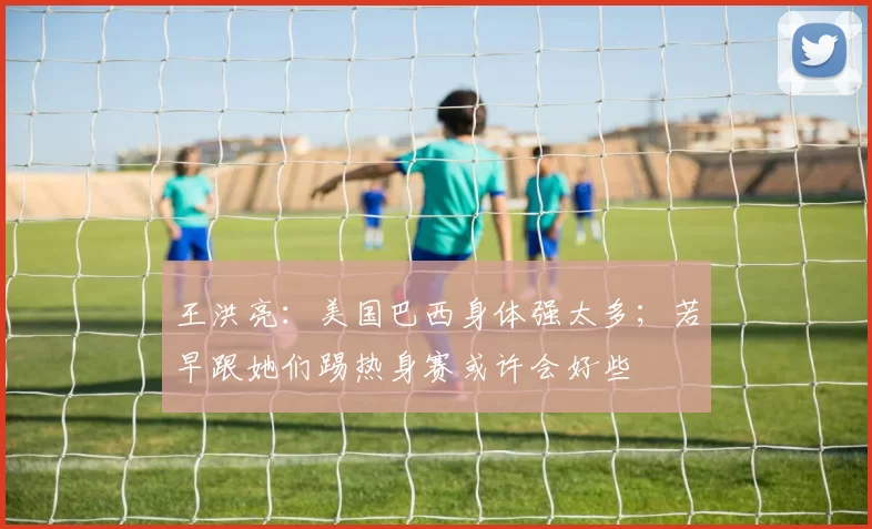 王洪亮：美国巴西身体强太多；若早跟她们踢热身赛或许会好些