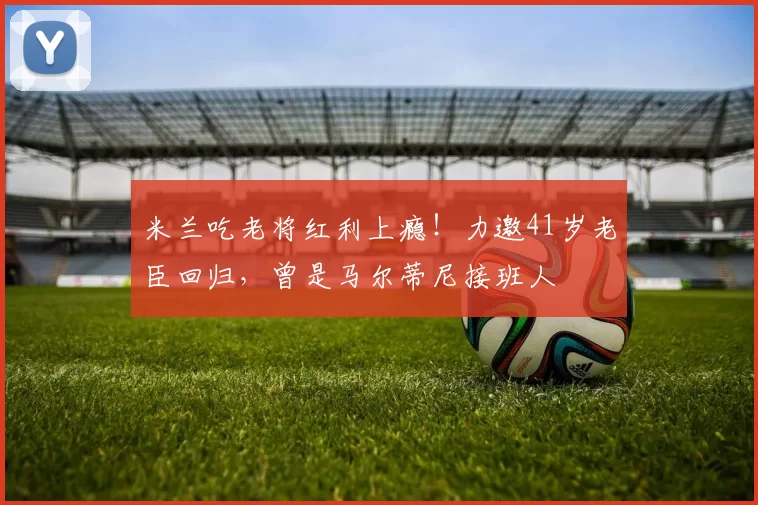 米兰吃老将红利上瘾！力邀41岁老臣回归，曾是马尔蒂尼接班人
