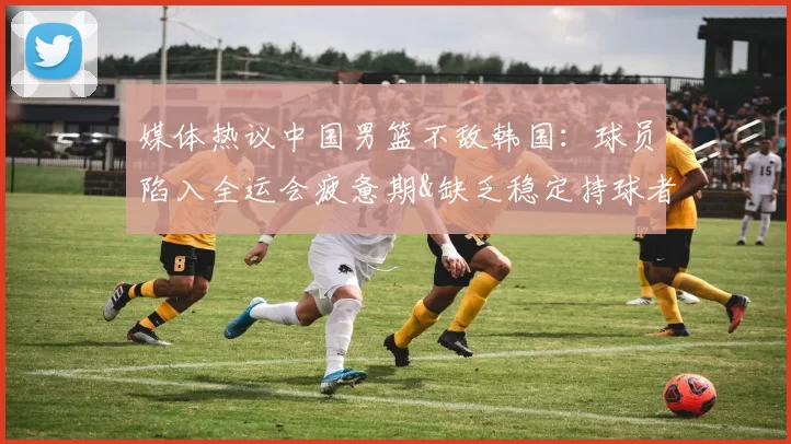 媒体热议中国男篮不敌韩国：球员陷入全运会疲惫期&缺乏稳定持球者