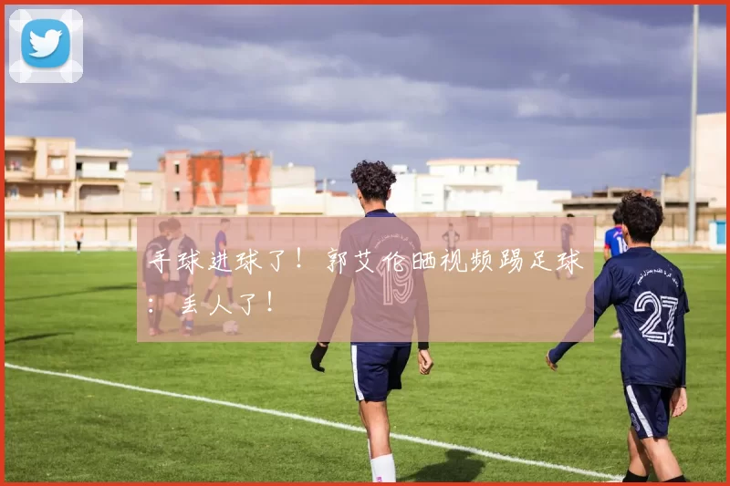 手球进球了！郭艾伦晒视频踢足球：丢人了！