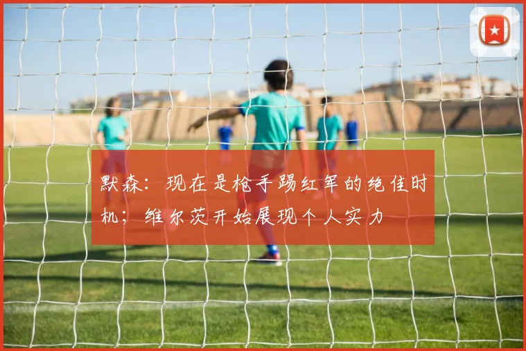 默森：现在是枪手踢红军的绝佳时机；维尔茨开始展现个人实力